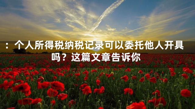 ：个人所得税纳税记录可以委托他人开具吗？这篇文章告诉你