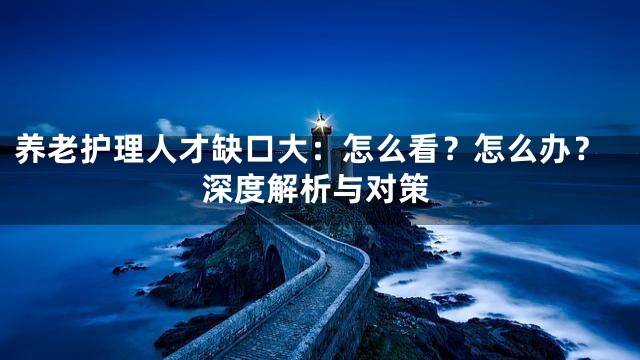 养老护理人才缺口大：怎么看？怎么办？深度解析与对策