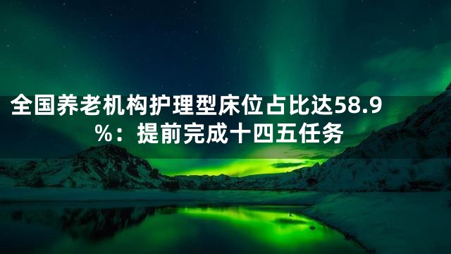 全国养老机构护理型床位占比达58.9%：提前完成十四五任务