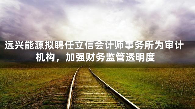 远兴能源拟聘任立信会计师事务所为审计机构，加强财务监管透明度