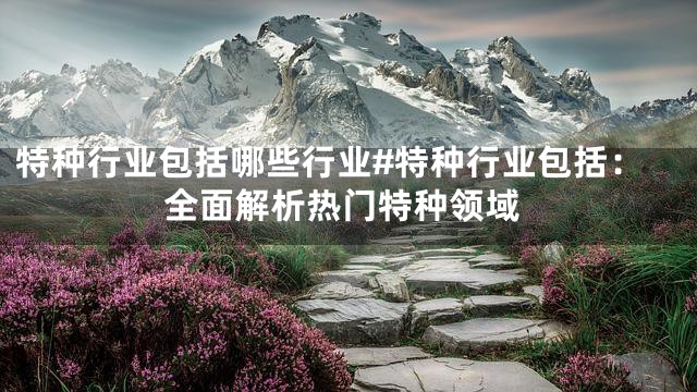 特种行业包括哪些行业#特种行业包括：全面解析热门特种领域