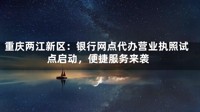 重庆两江新区：银行网点代办营业执照试点启动，便捷服务来袭