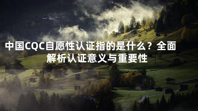 中国CQC自愿性认证指的是什么？全面解析认证意义与重要性