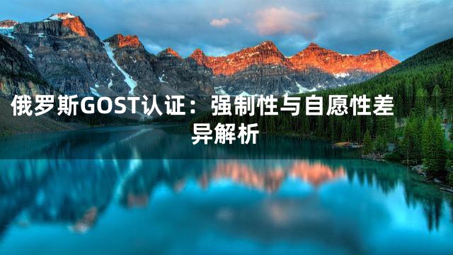 俄罗斯GOST认证：强制性与自愿性差异解析