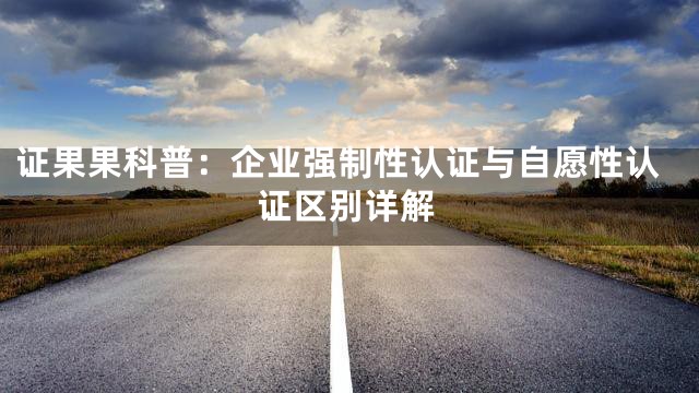 证果果科普：企业强制性认证与自愿性认证区别详解