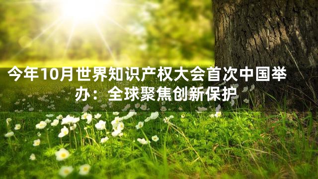 今年10月世界知识产权大会首次中国举办：全球聚焦创新保护