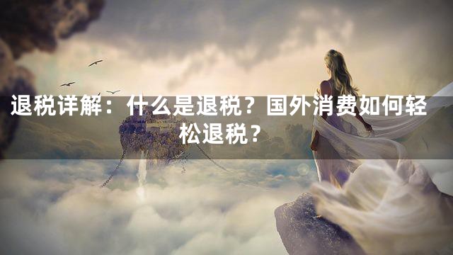 退税详解：什么是退税？国外消费如何轻松退税？