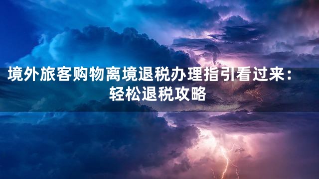 境外旅客购物离境退税办理指引看过来：轻松退税攻略