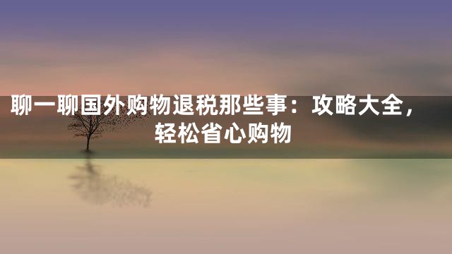 聊一聊国外购物退税那些事：攻略大全，轻松省心购物