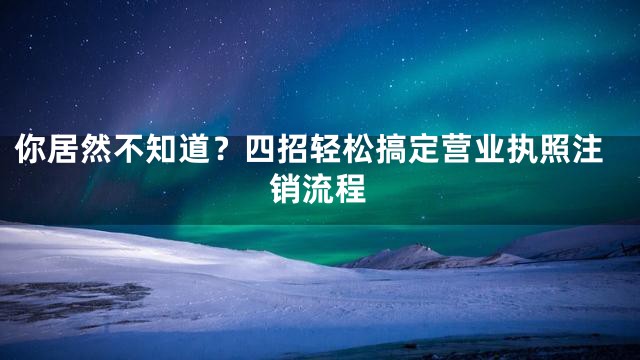 你居然不知道？四招轻松搞定营业执照注销流程