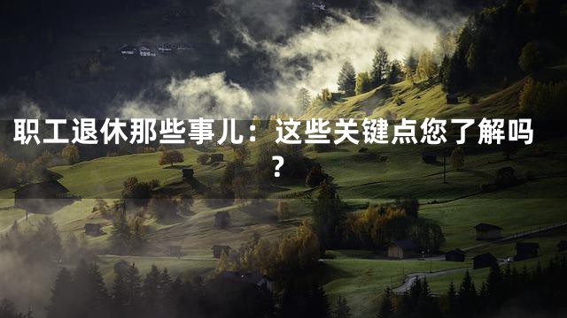职工退休那些事儿：这些关键点您了解吗？
