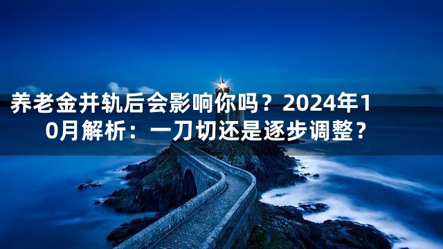 养老金并轨后会影响你吗？2024年10月解析：一刀切还是逐步调整？