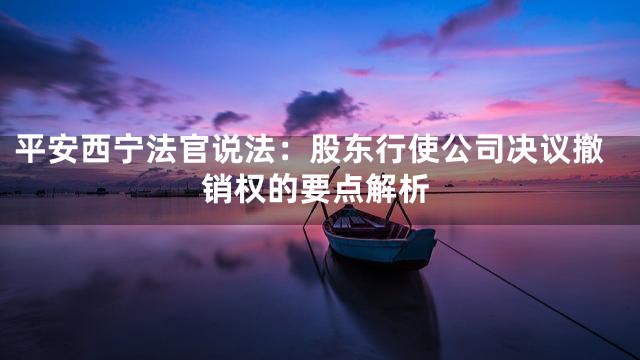 平安西宁法官说法：股东行使公司决议撤销权的要点解析