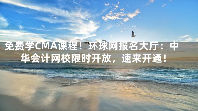 免费学CMA课程！环球网报名大厅：中华会计网校限时开放，速来开通！