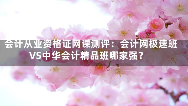 会计从业资格证网课测评：会计网极速班VS中华会计精品班哪家强？