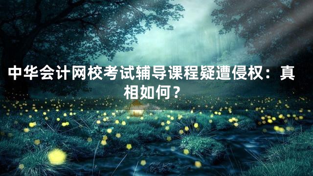 中华会计网校考试辅导课程疑遭侵权：真相如何？