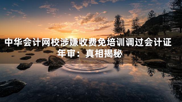 中华会计网校涉嫌收费免培训调过会计证年审：真相揭秘