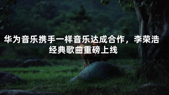 华为音乐携手一样音乐达成合作，李荣浩经典歌曲重磅上线