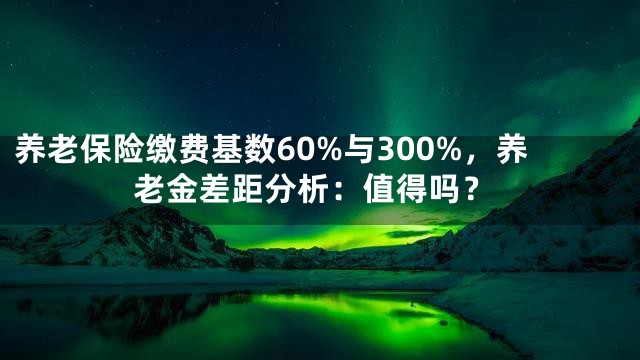 养老保险缴费基数60%与300%，养老金差距分析：值得吗？
