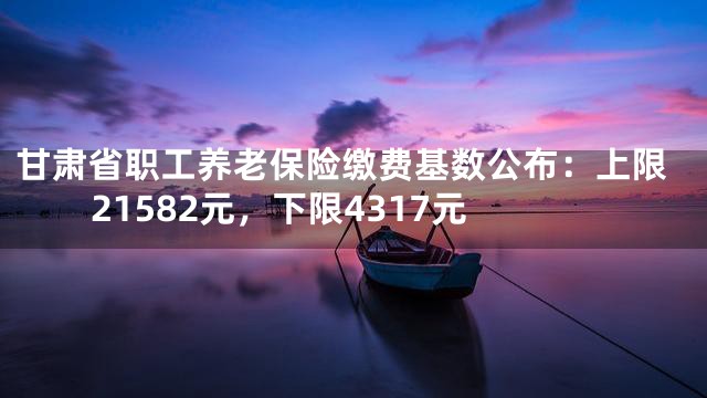 甘肃省职工养老保险缴费基数公布：上限21582元，下限4317元