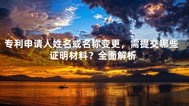 专利申请人姓名或名称变更，需提交哪些证明材料？全面解析