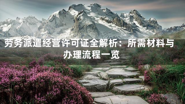 劳务派遣经营许可证全解析：所需材料与办理流程一览