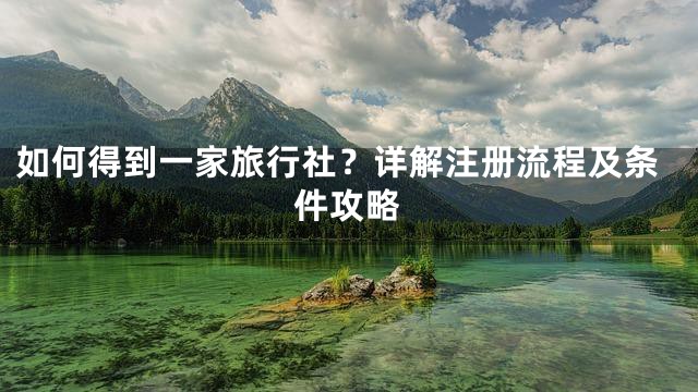 如何得到一家旅行社？详解注册流程及条件攻略