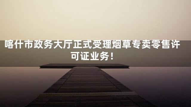 喀什市政务大厅正式受理烟草专卖零售许可证业务！