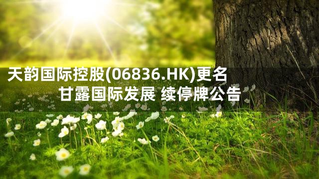 天韵国际控股(06836.HK)更名甘露国际发展 续停牌公告