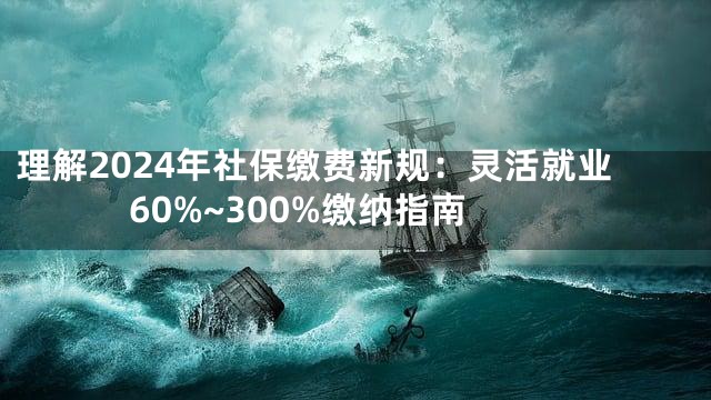 理解2024年社保缴费新规：灵活就业60%~300%缴纳指南