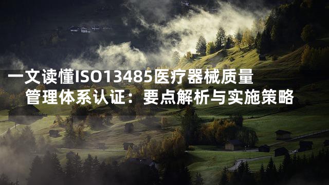 一文读懂ISO13485医疗器械质量管理体系认证：要点解析与实施策略