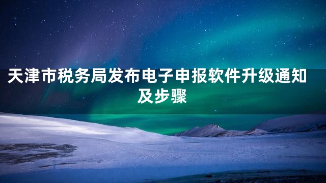 天津市税务局发布电子申报软件升级通知及步骤