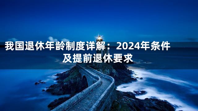 我国退休年龄制度详解：2024年条件及提前退休要求