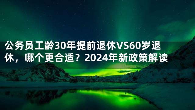 公务员工龄30年提前退休VS60岁退休，哪个更合适？2024年新政策解读