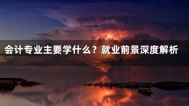 会计专业主要学什么？就业前景深度解析