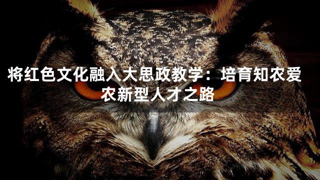将红色文化融入大思政教学：培育知农爱农新型人才之路