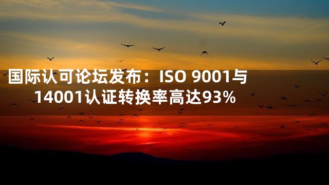 国际认可论坛发布：ISO 9001与14001认证转换率高达93%