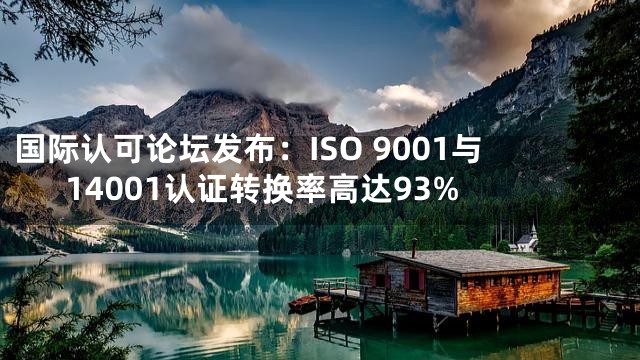 国际认可论坛发布：ISO 9001与14001认证转换率高达93%