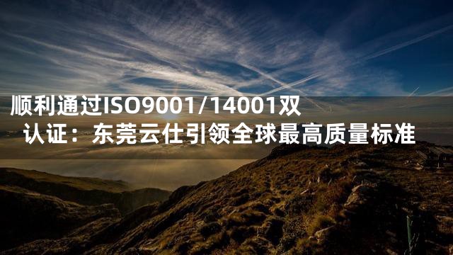 顺利通过ISO9001/14001双认证：东莞云仕引领全球最高质量标准