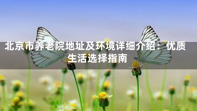 北京市养老院地址及环境详细介绍：优质生活选择指南