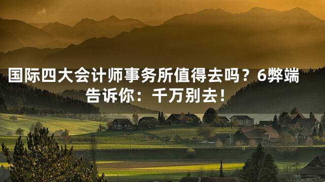 国际四大会计师事务所值得去吗？6弊端告诉你：千万别去！