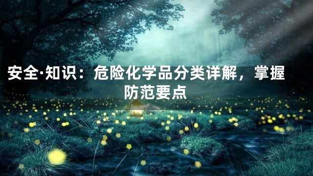安全·知识：危险化学品分类详解，掌握防范要点