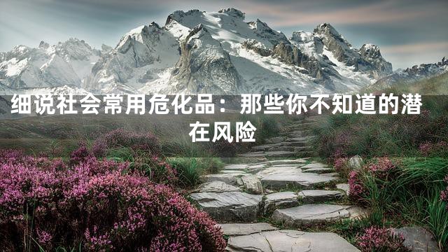 细说社会常用危化品：那些你不知道的潜在风险