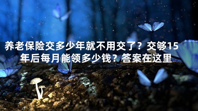 养老保险交多少年就不用交了？交够15年后每月能领多少钱？答案在这里
