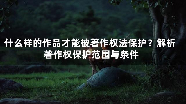什么样的作品才能被著作权法保护？解析著作权保护范围与条件