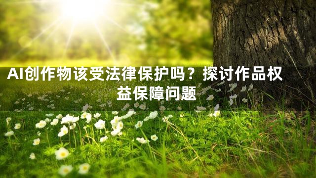AI创作物该受法律保护吗？探讨作品权益保障问题