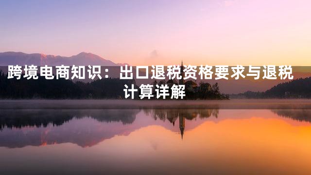 跨境电商知识：出口退税资格要求与退税计算详解