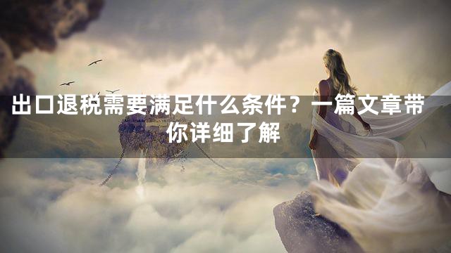 出口退税需要满足什么条件？一篇文章带你详细了解