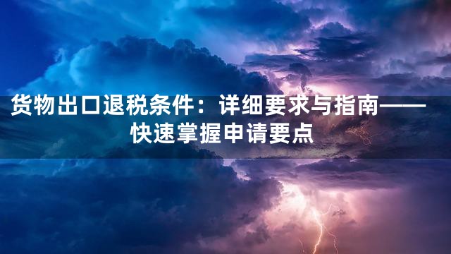 货物出口退税条件：详细要求与指南——快速掌握申请要点