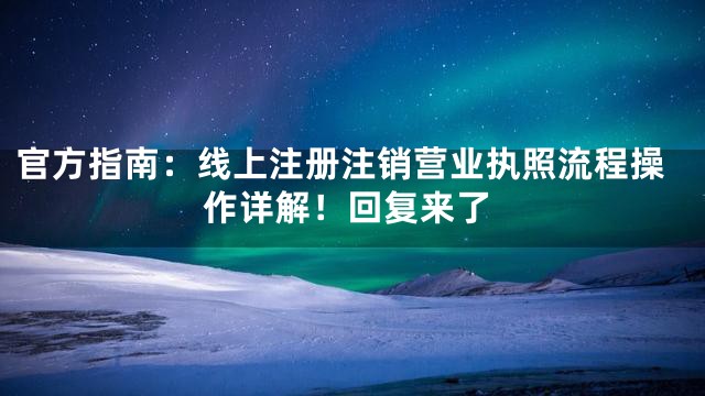 官方指南：线上注册注销营业执照流程操作详解！回复来了